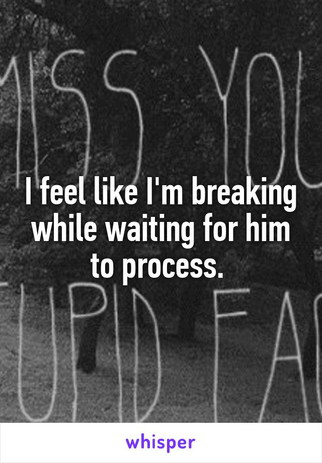 I feel like I'm breaking while waiting for him to process. 