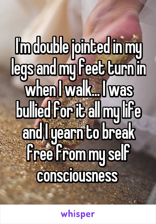 I'm double jointed in my legs and my feet turn in when I walk... I was bullied for it all my life and I yearn to break free from my self consciousness 