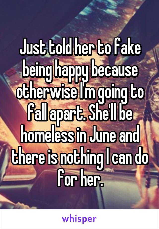 Just told her to fake being happy because otherwise I'm going to fall apart. She'll be homeless in June and there is nothing I can do for her.