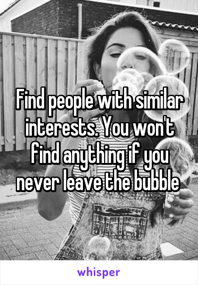 Find people with similar interests. You won't find anything if you never leave the bubble 