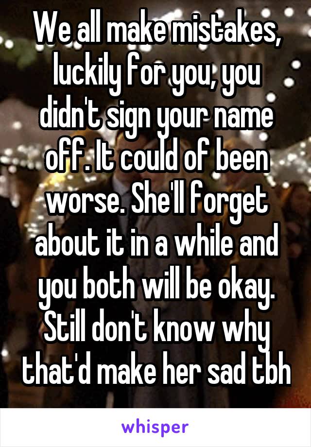 We all make mistakes, luckily for you, you didn't sign your name off. It could of been worse. She'll forget about it in a while and you both will be okay. Still don't know why that'd make her sad tbh 