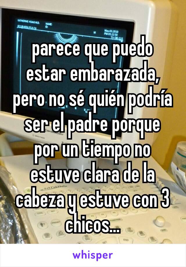 parece que puedo estar embarazada, pero no sé quién podría ser el padre porque por un tiempo no estuve clara de la cabeza y estuve con 3 chicos...