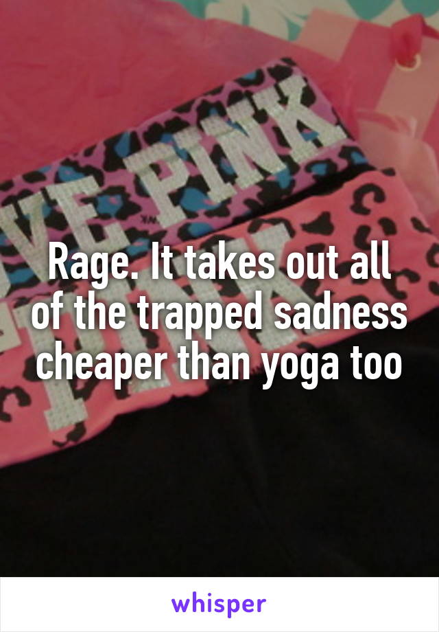 Rage. It takes out all of the trapped sadness cheaper than yoga too