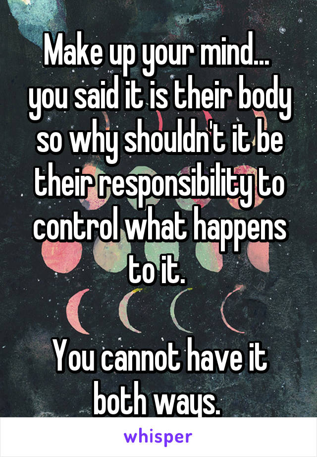 Make up your mind... 
you said it is their body so why shouldn't it be their responsibility to control what happens to it. 

You cannot have it both ways. 