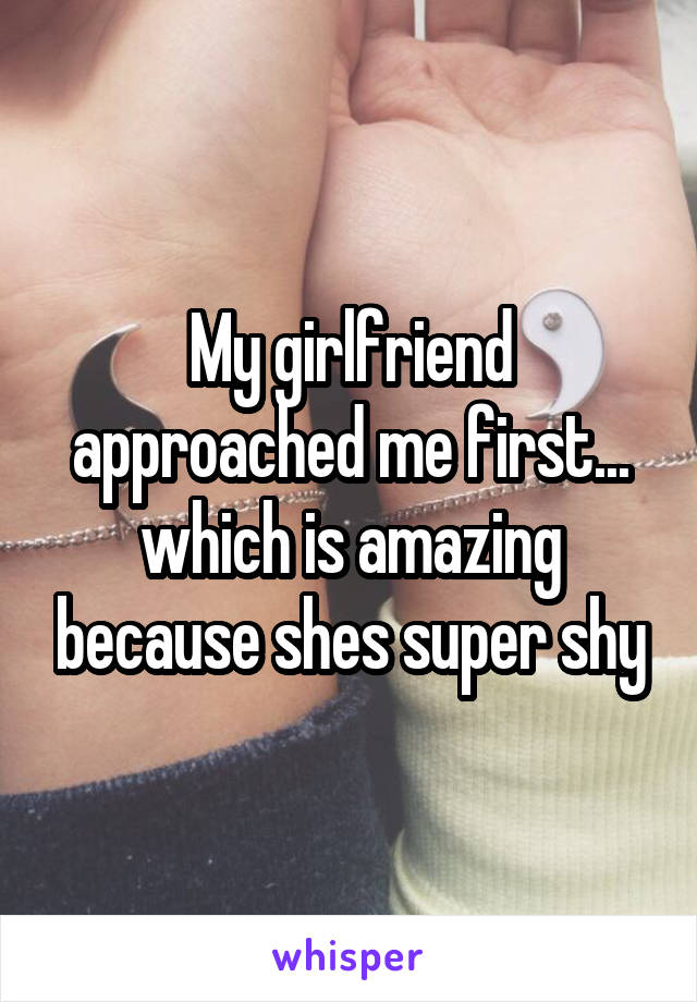 My girlfriend approached me first... which is amazing because shes super shy