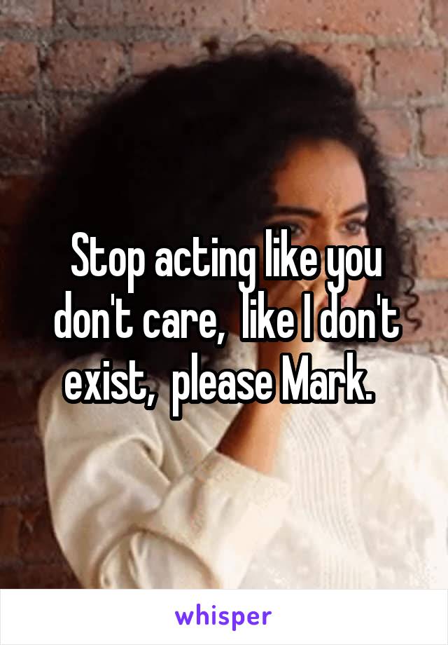 Stop acting like you don't care,  like I don't exist,  please Mark.  