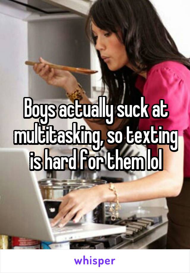 Boys actually suck at multitasking, so texting is hard for them lol