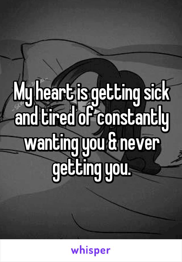 My heart is getting sick and tired of constantly wanting you & never getting you.