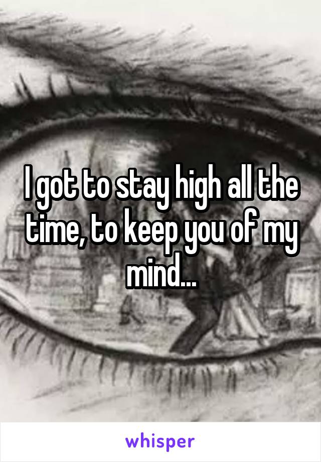 I got to stay high all the time, to keep you of my mind...