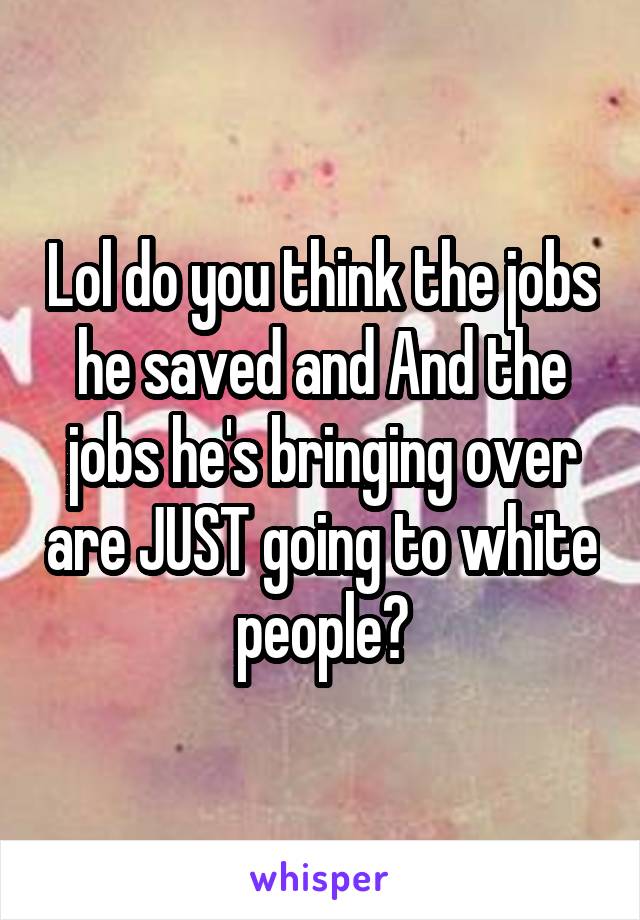 Lol do you think the jobs he saved and And the jobs he's bringing over are JUST going to white people?