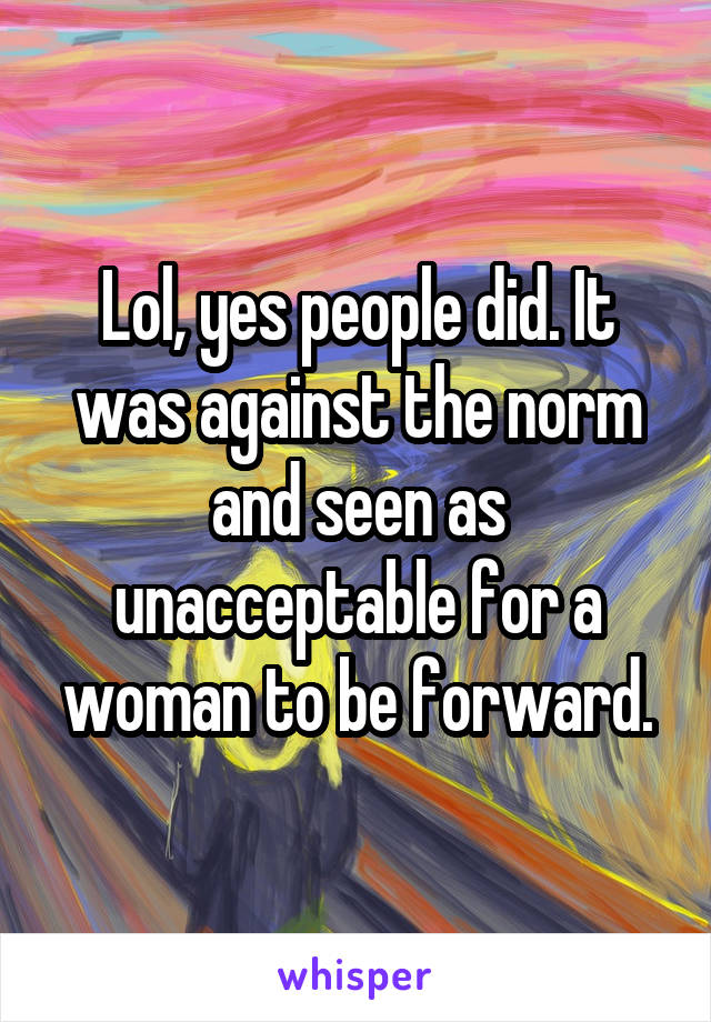 Lol, yes people did. It was against the norm and seen as unacceptable for a woman to be forward.