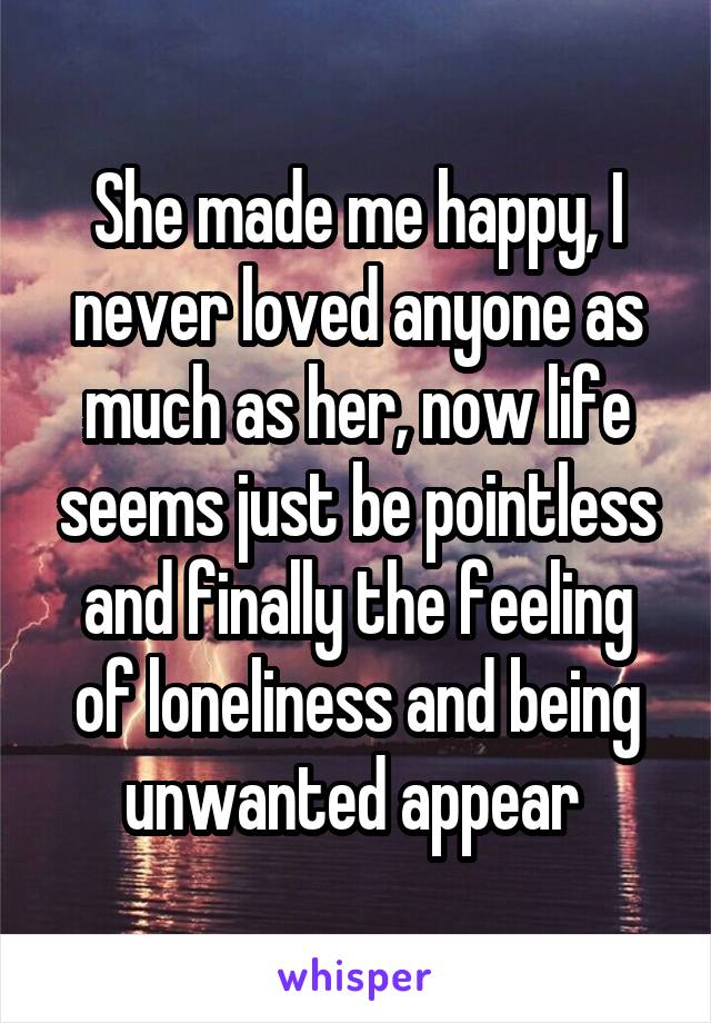 She made me happy, I never loved anyone as much as her, now life seems just be pointless and finally the feeling of loneliness and being unwanted appear 