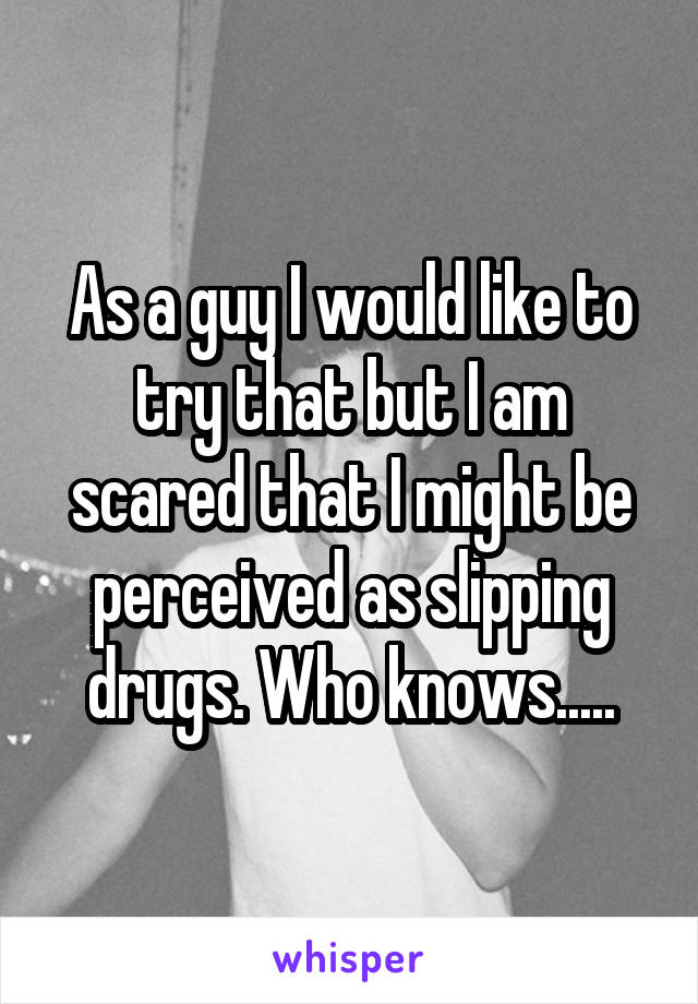 As a guy I would like to try that but I am scared that I might be perceived as slipping drugs. Who knows.....