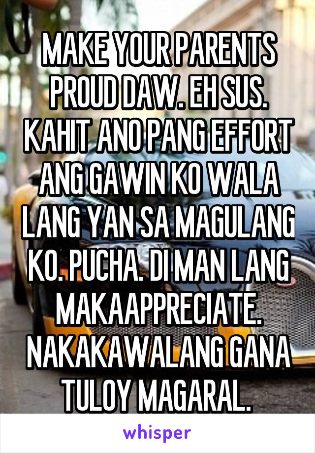 MAKE YOUR PARENTS PROUD DAW. EH SUS. KAHIT ANO PANG EFFORT ANG GAWIN KO WALA LANG YAN SA MAGULANG KO. PUCHA. DI MAN LANG MAKAAPPRECIATE. NAKAKAWALANG GANA TULOY MAGARAL. 