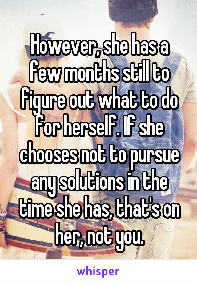 However, she has a few months still to figure out what to do for herself. If she chooses not to pursue any solutions in the time she has, that's on her, not you.