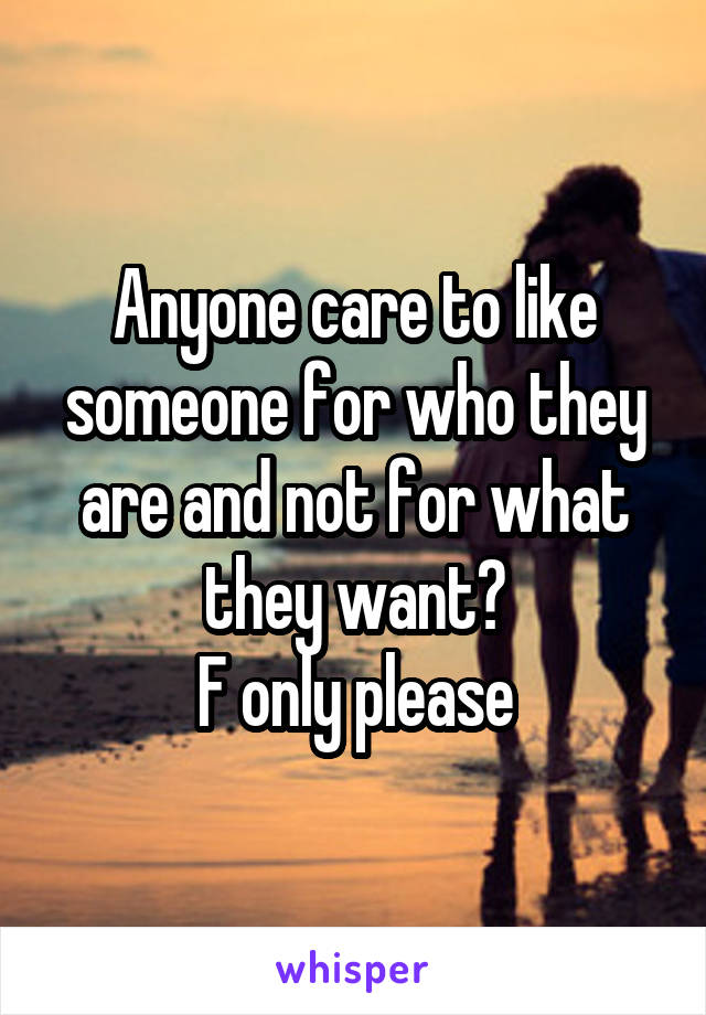 Anyone care to like someone for who they are and not for what they want?
F only please