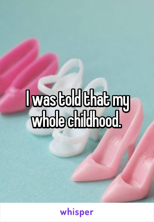 I was told that my whole childhood. 