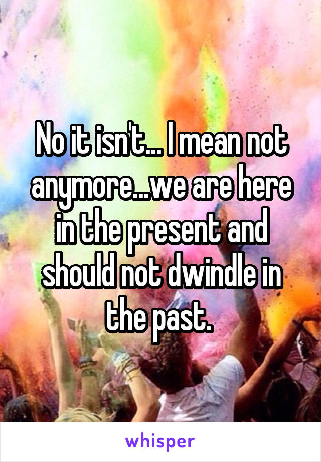 No it isn't... I mean not anymore...we are here in the present and should not dwindle in the past. 