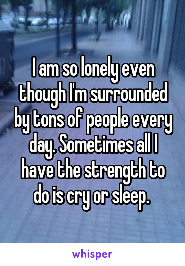 I am so lonely even though I'm surrounded by tons of people every day. Sometimes all I have the strength to do is cry or sleep. 