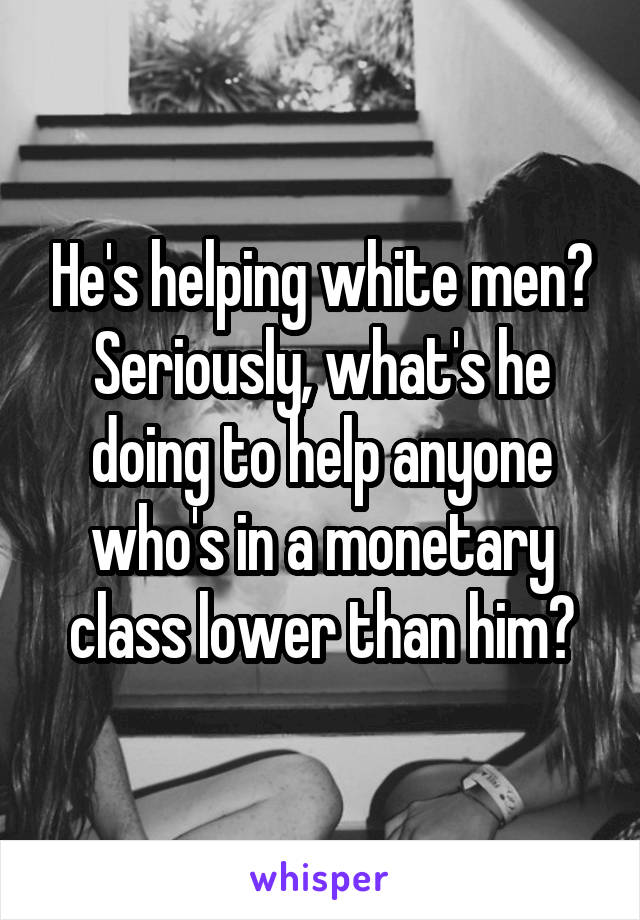 He's helping white men?
Seriously, what's he doing to help anyone who's in a monetary class lower than him?