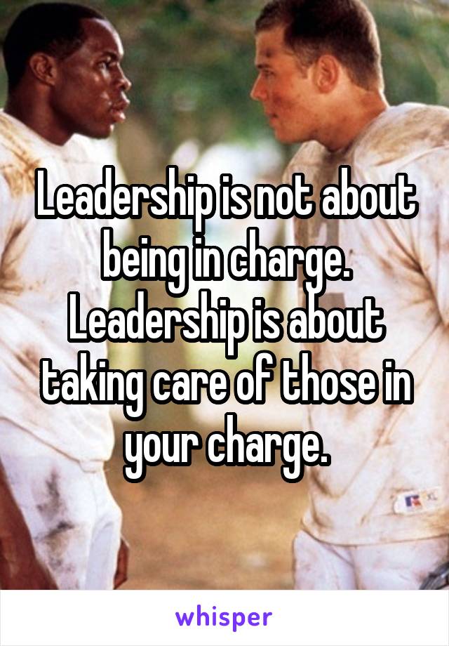 Leadership is not about being in charge. Leadership is about taking care of those in your charge.