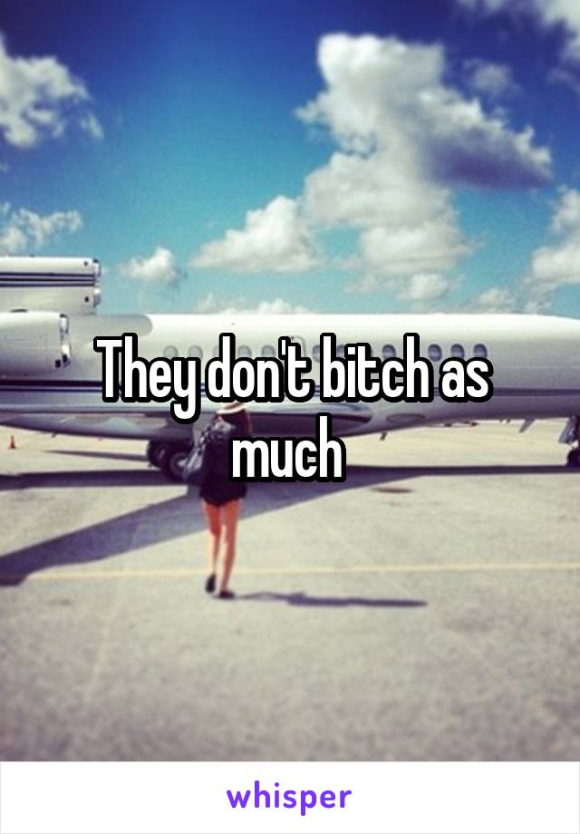 They don't bitch as much 