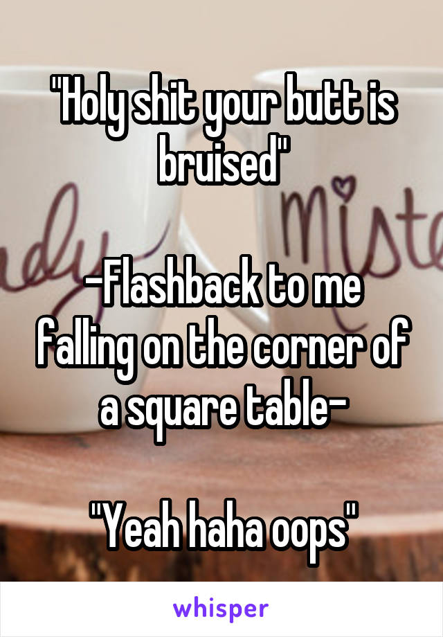 "Holy shit your butt is bruised"

-Flashback to me falling on the corner of a square table-

"Yeah haha oops"