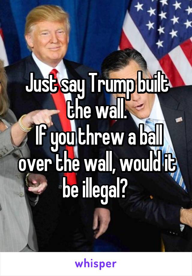 Just say Trump built the wall.
 If you threw a ball over the wall, would it be illegal? 