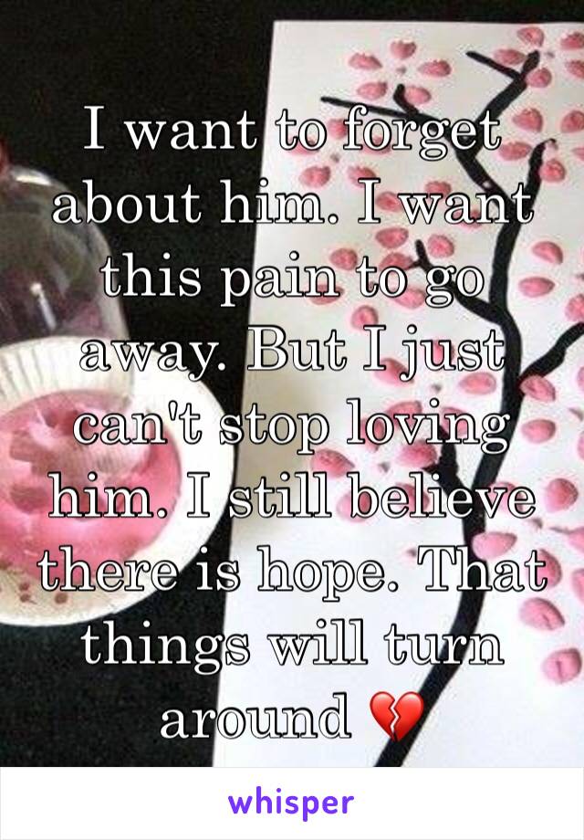 I want to forget about him. I want this pain to go away. But I just can't stop loving him. I still believe there is hope. That things will turn around 💔