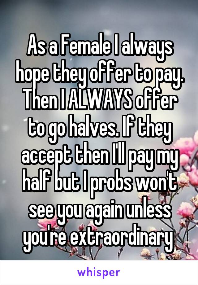 As a Female I always hope they offer to pay. Then I ALWAYS offer to go halves. If they accept then I'll pay my half but I probs won't see you again unless you're extraordinary 