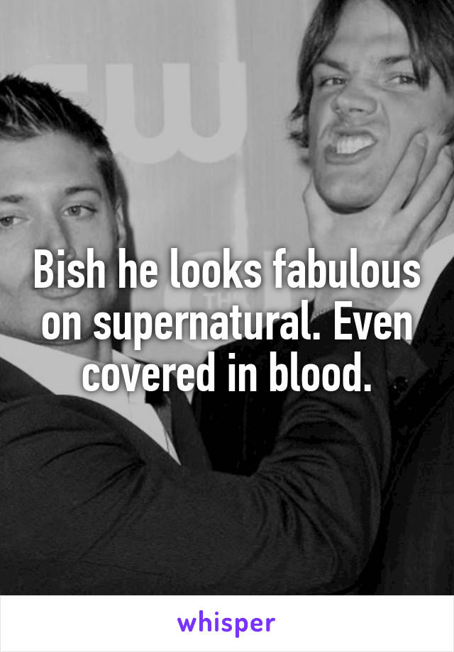 Bish he looks fabulous on supernatural. Even covered in blood.