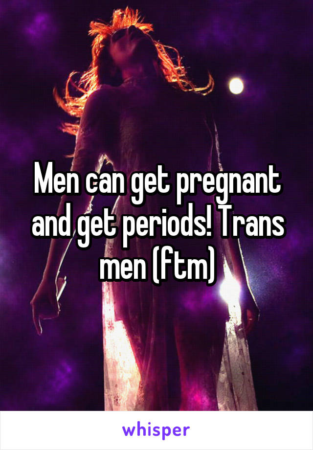 Men can get pregnant and get periods! Trans men (ftm)