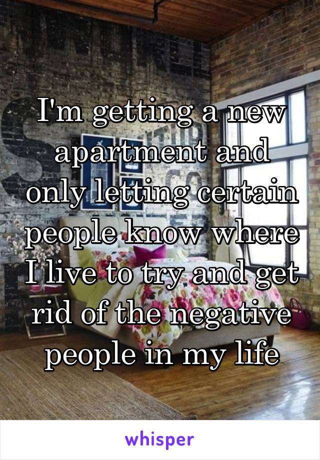 I'm getting a new apartment and only letting certain people know where I live to try and get rid of the negative people in my life