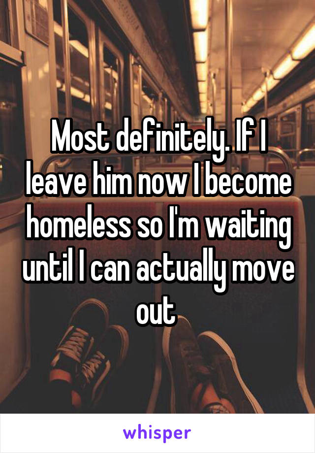 Most definitely. If I leave him now I become homeless so I'm waiting until I can actually move out 