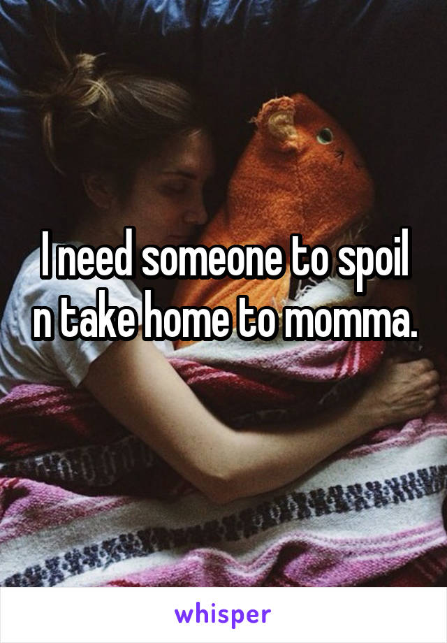 I need someone to spoil n take home to momma. 