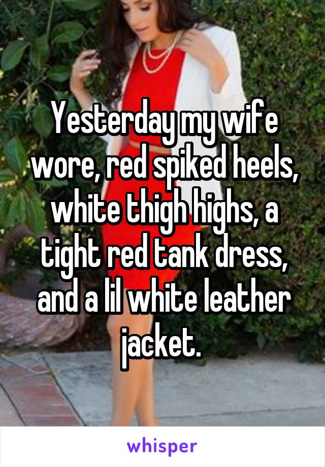 Yesterday my wife wore, red spiked heels, white thigh highs, a tight red tank dress, and a lil white leather jacket. 