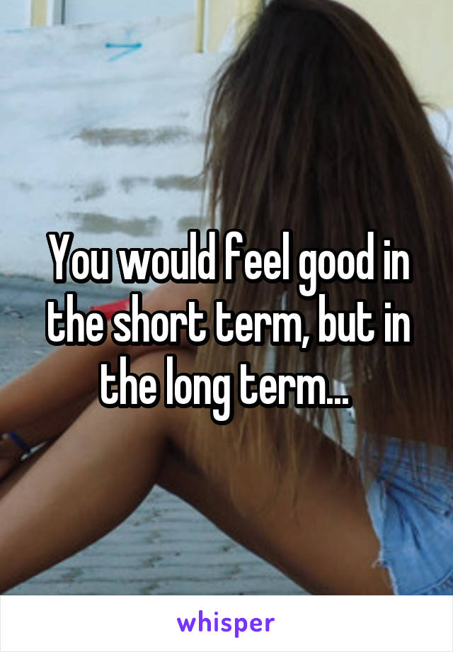 You would feel good in the short term, but in the long term... 