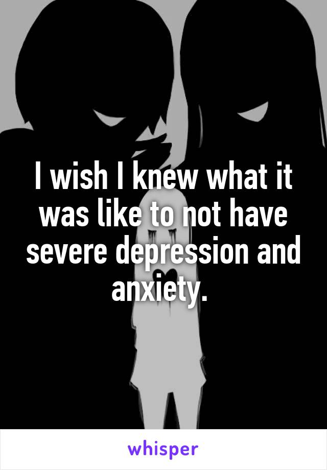 I wish I knew what it was like to not have severe depression and anxiety. 