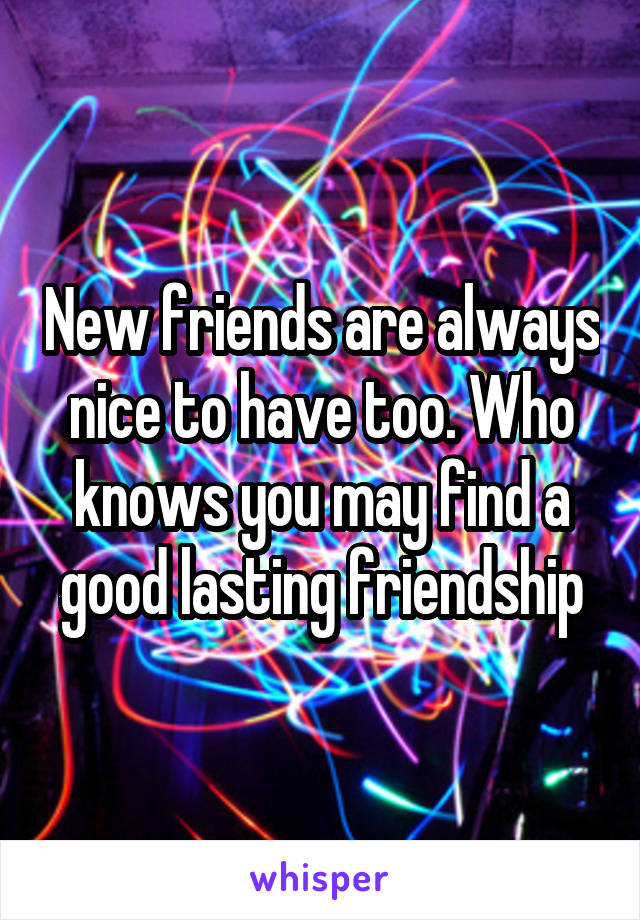 New friends are always nice to have too. Who knows you may find a good lasting friendship