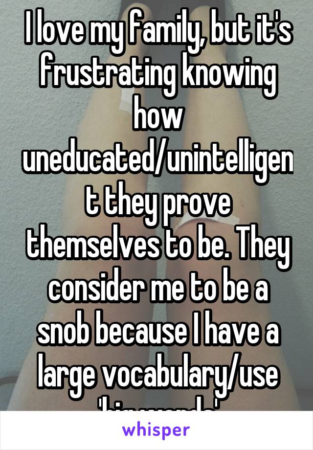 I love my family, but it's frustrating knowing how uneducated/unintelligent they prove themselves to be. They consider me to be a snob because I have a large vocabulary/use 'big words'