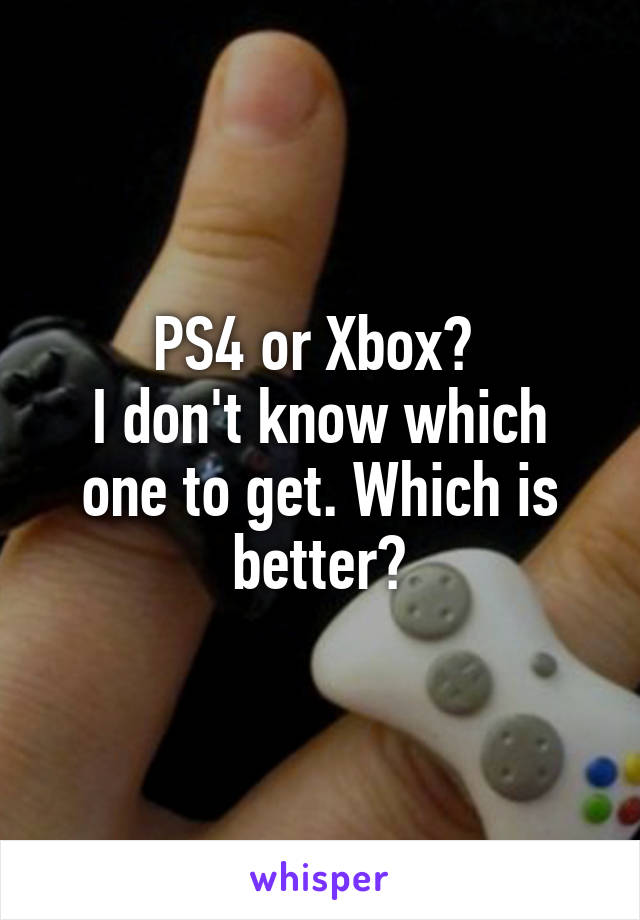 PS4 or Xbox? 
I don't know which one to get. Which is better?