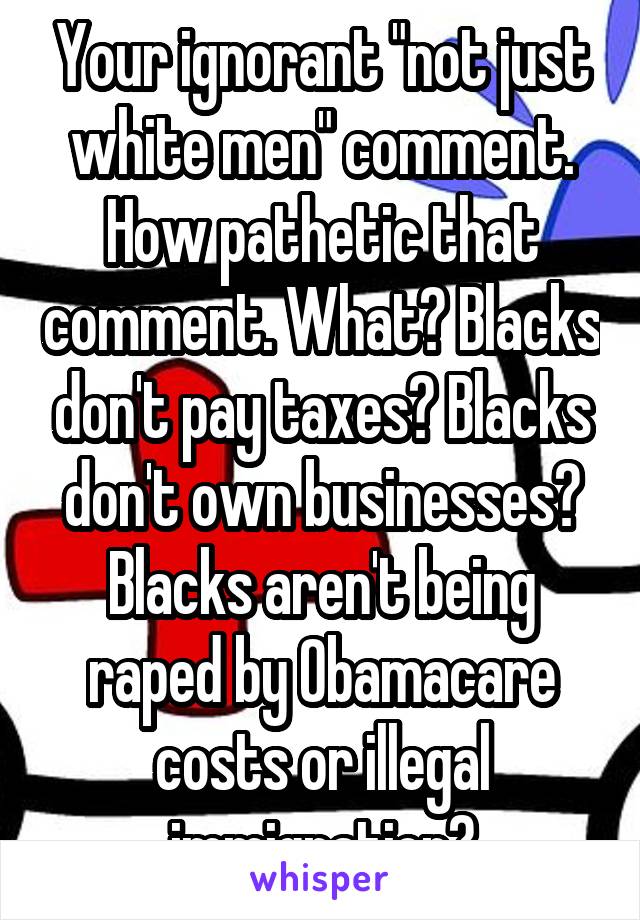 Your ignorant "not just white men" comment. How pathetic that comment. What? Blacks don't pay taxes? Blacks don't own businesses? Blacks aren't being raped by Obamacare costs or illegal immigration?