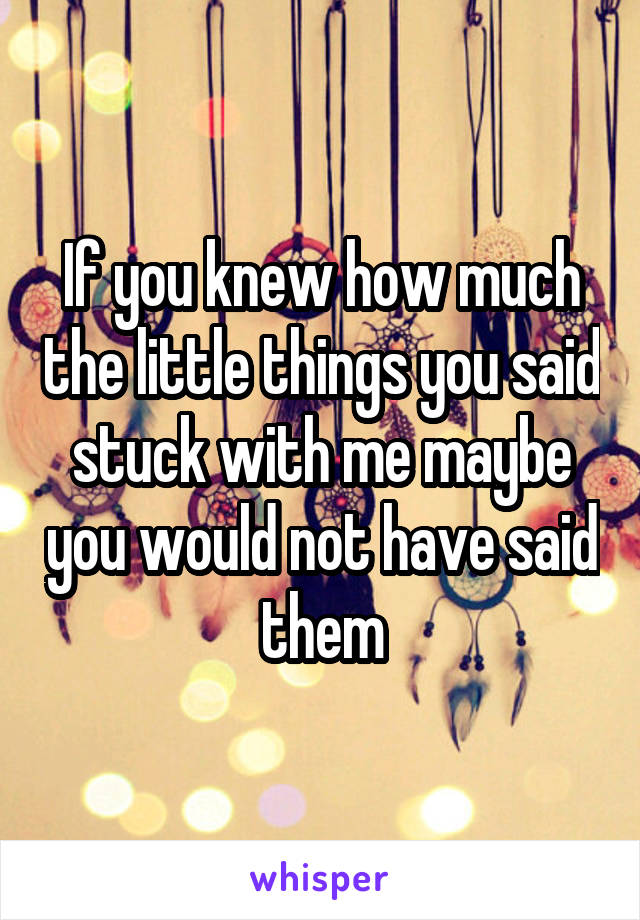 If you knew how much the little things you said stuck with me maybe you would not have said them