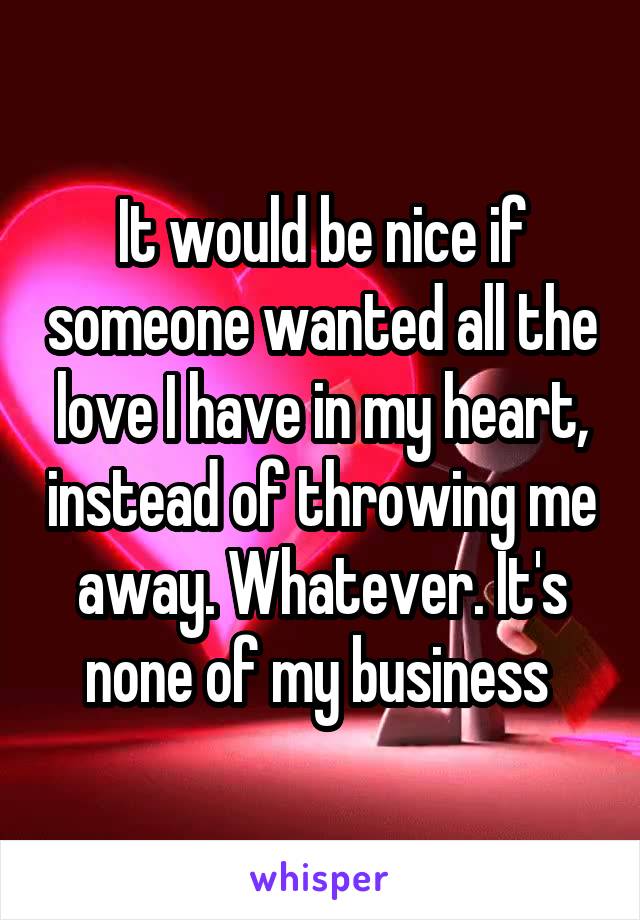 It would be nice if someone wanted all the love I have in my heart, instead of throwing me away. Whatever. It's none of my business 