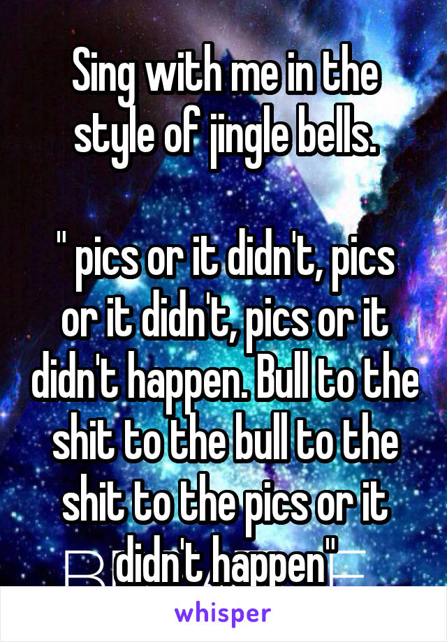 Sing with me in the style of jingle bells.

" pics or it didn't, pics or it didn't, pics or it didn't happen. Bull to the shit to the bull to the shit to the pics or it didn't happen"