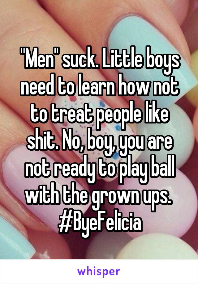 "Men" suck. Little boys need to learn how not to treat people like shit. No, boy, you are not ready to play ball with the grown ups. 
#ByeFelicia