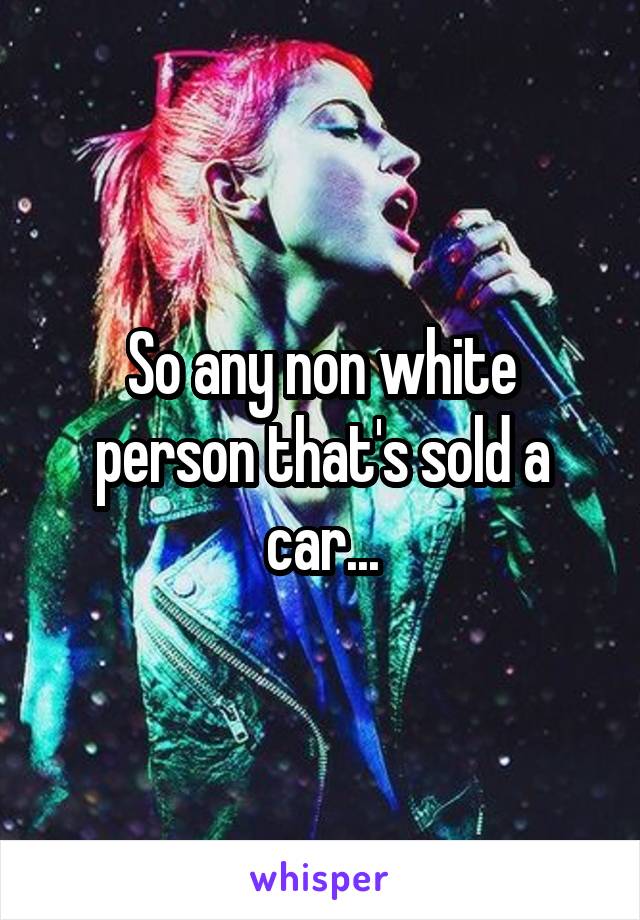 So any non white person that's sold a car...