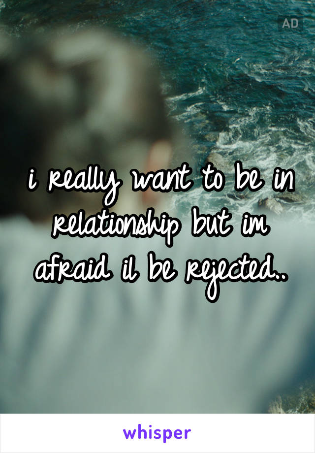 i really want to be in relationship but im afraid il be rejected..