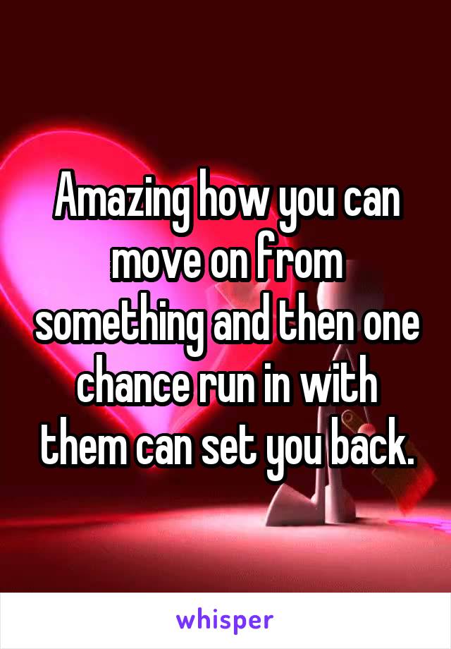 Amazing how you can move on from something and then one chance run in with them can set you back.