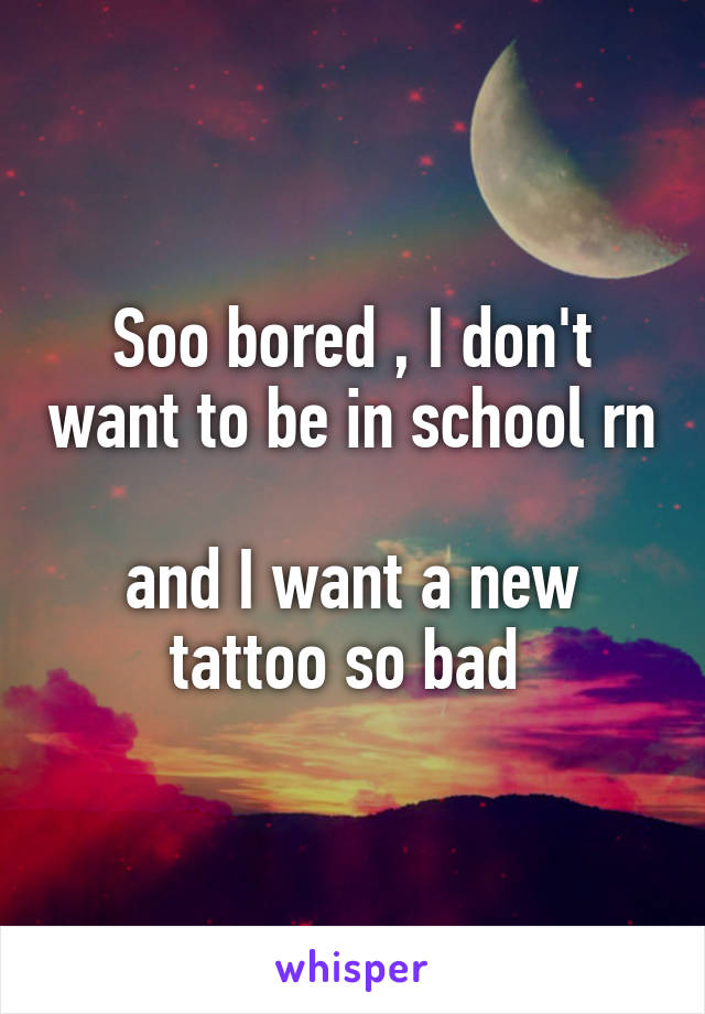 Soo bored , I don't want to be in school rn 
and I want a new tattoo so bad 